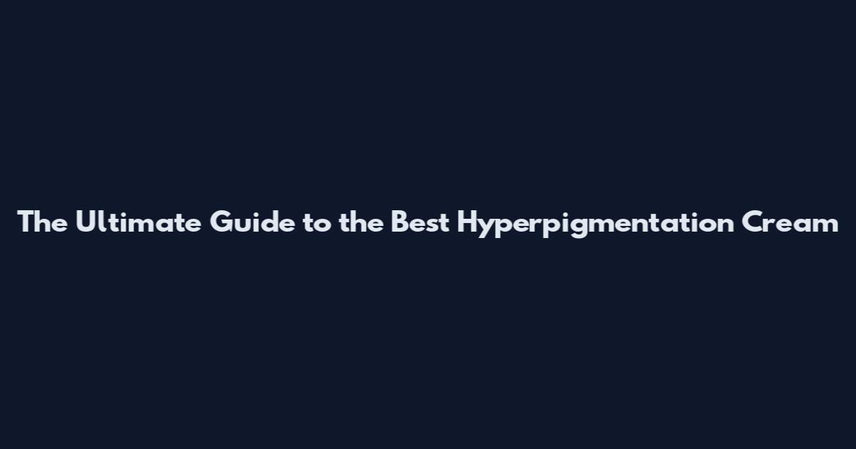 The Ultimate Guide to the Best Hyperpigmentation Cream