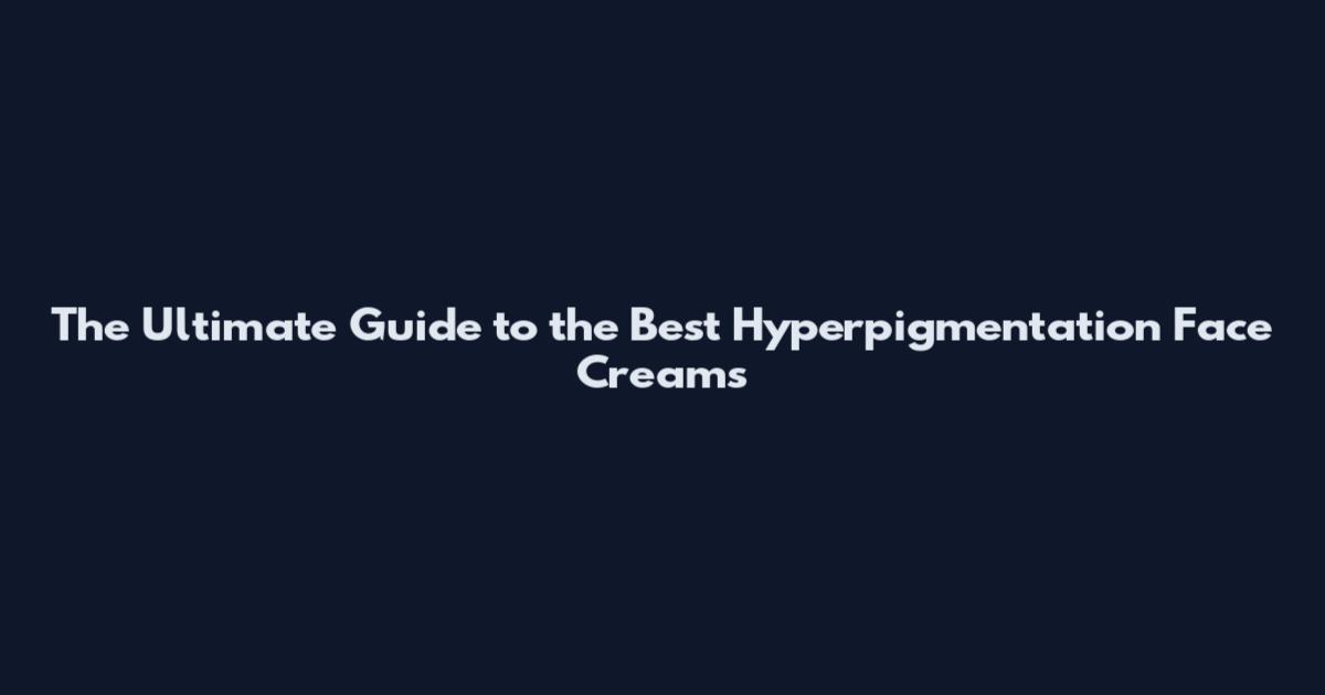 The Ultimate Guide to the Best Hyperpigmentation Face Creams