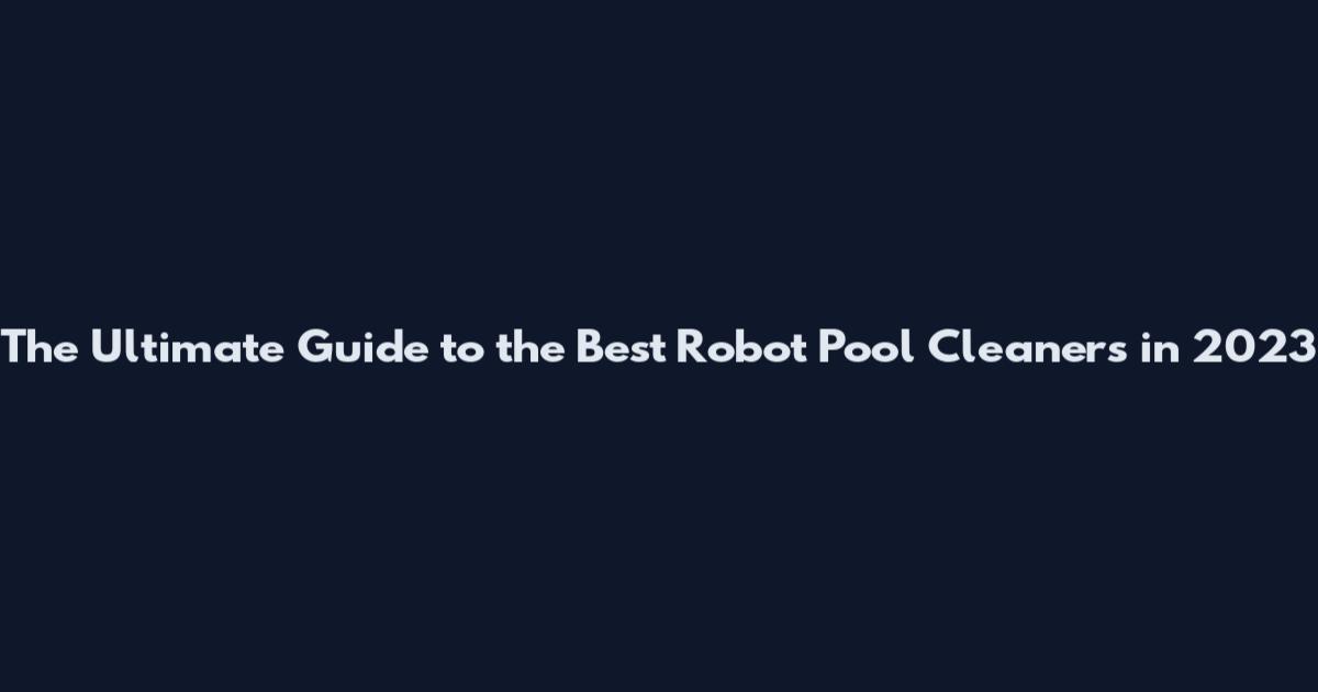 The Ultimate Guide to the Best Robot Pool Cleaners in 2023