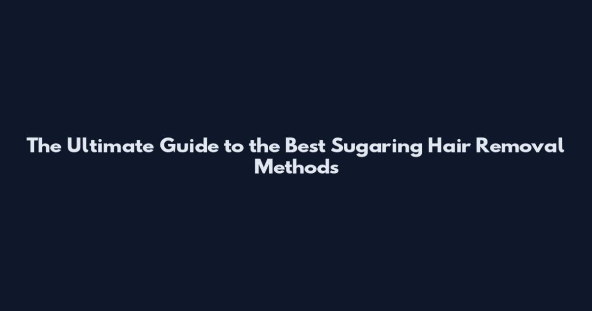 The Ultimate Guide to the Best Sugaring Hair Removal Methods