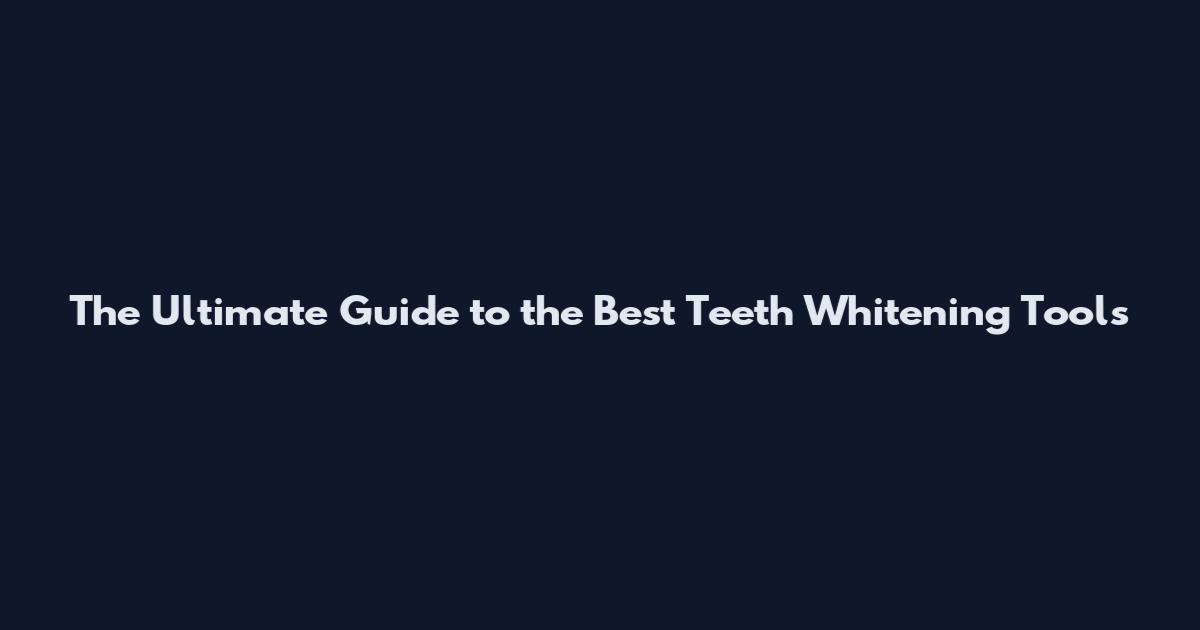 The Ultimate Guide to the Best Teeth Whitening Tools