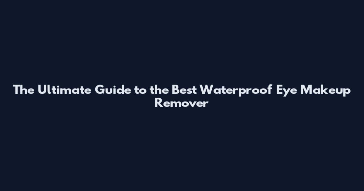 The Ultimate Guide to the Best Waterproof Eye Makeup Remover
