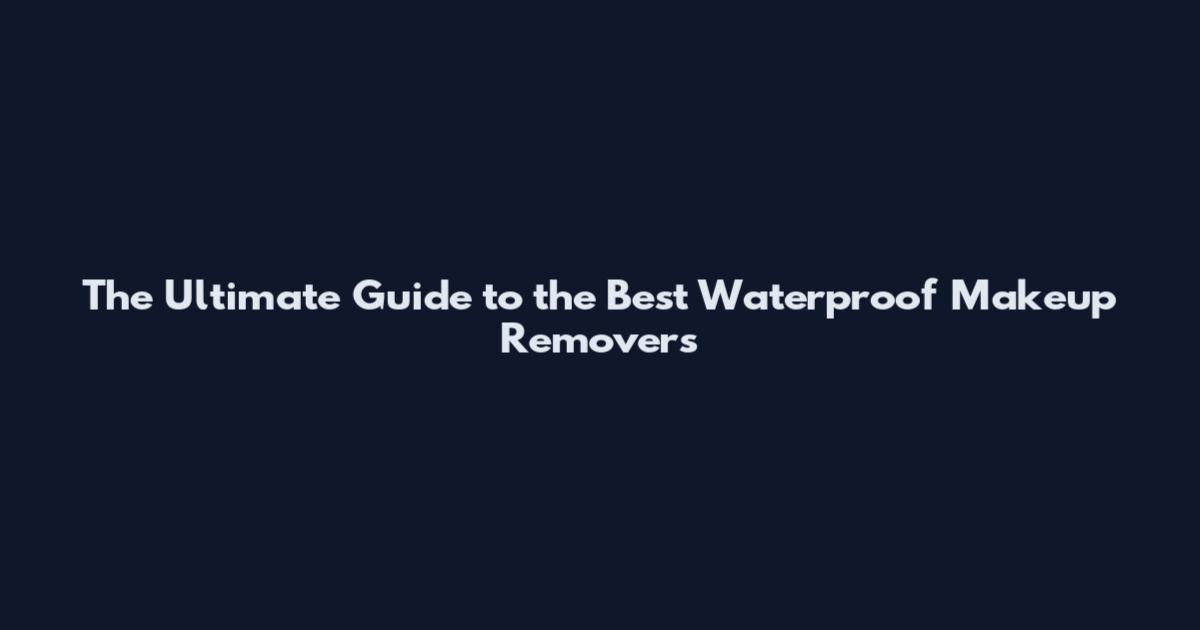 The Ultimate Guide to the Best Waterproof Makeup Removers