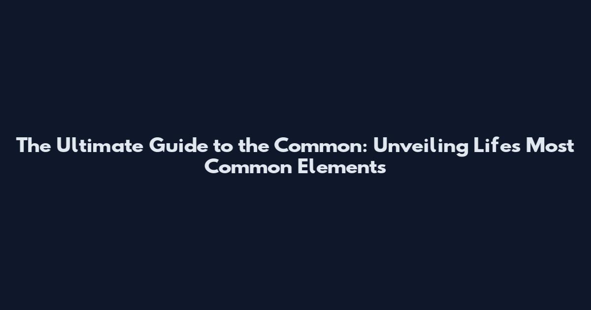 The Ultimate Guide to the Common: Unveiling Life's Most Common Elements
