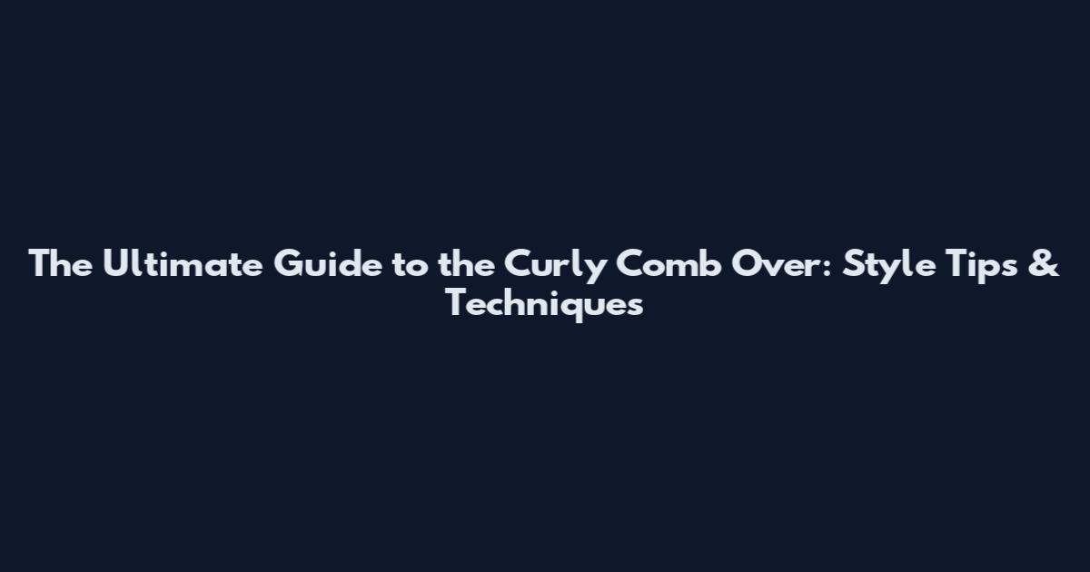 The Ultimate Guide to the Curly Comb Over: Style Tips & Techniques