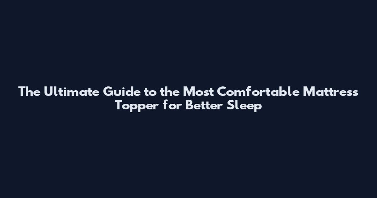 The Ultimate Guide to the Most Comfortable Mattress Topper for Better Sleep