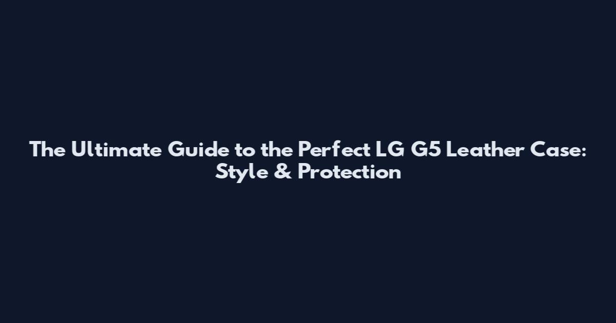 The Ultimate Guide to the Perfect LG G5 Leather Case: Style & Protection