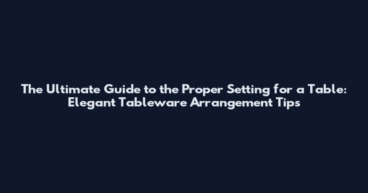 The Ultimate Guide to the Proper Setting for a Table: Elegant Tableware Arrangement Tips