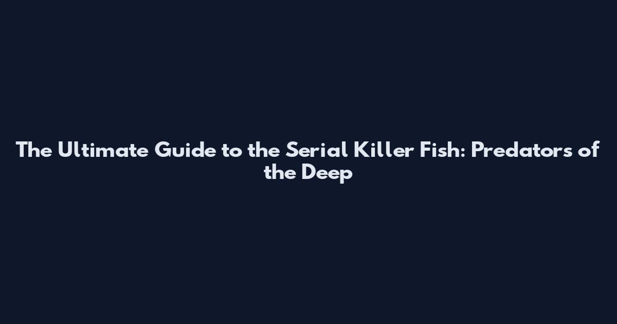 The Ultimate Guide to the Serial Killer Fish: Predators of the Deep