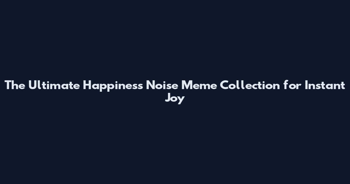 The Ultimate Happiness Noise Meme Collection for Instant Joy