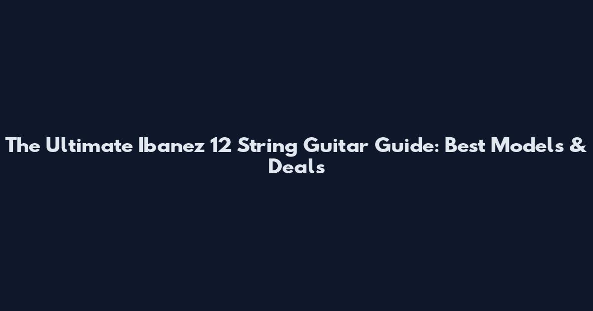 The Ultimate Ibanez 12 String Guitar Guide: Best Models & Deals