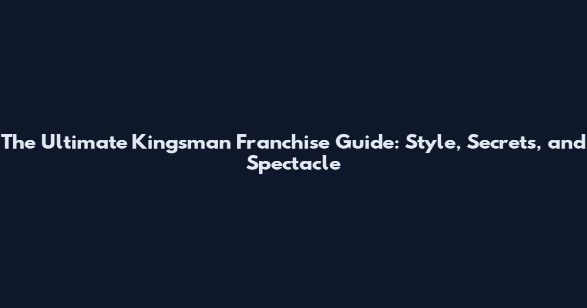 The Ultimate Kingsman Franchise Guide: Style, Secrets, and Spectacle