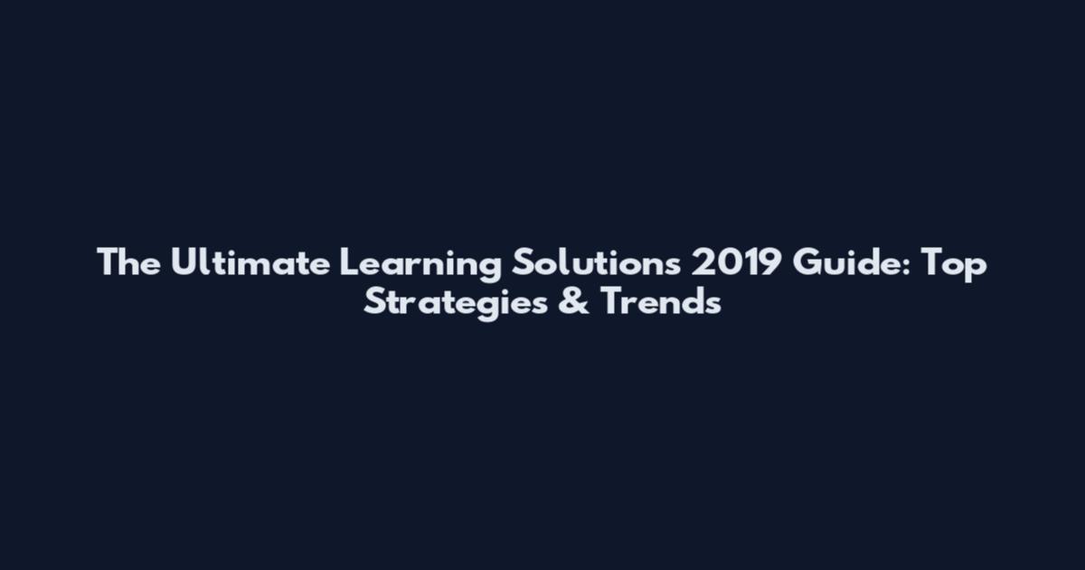 The Ultimate Learning Solutions 2019 Guide: Top Strategies & Trends