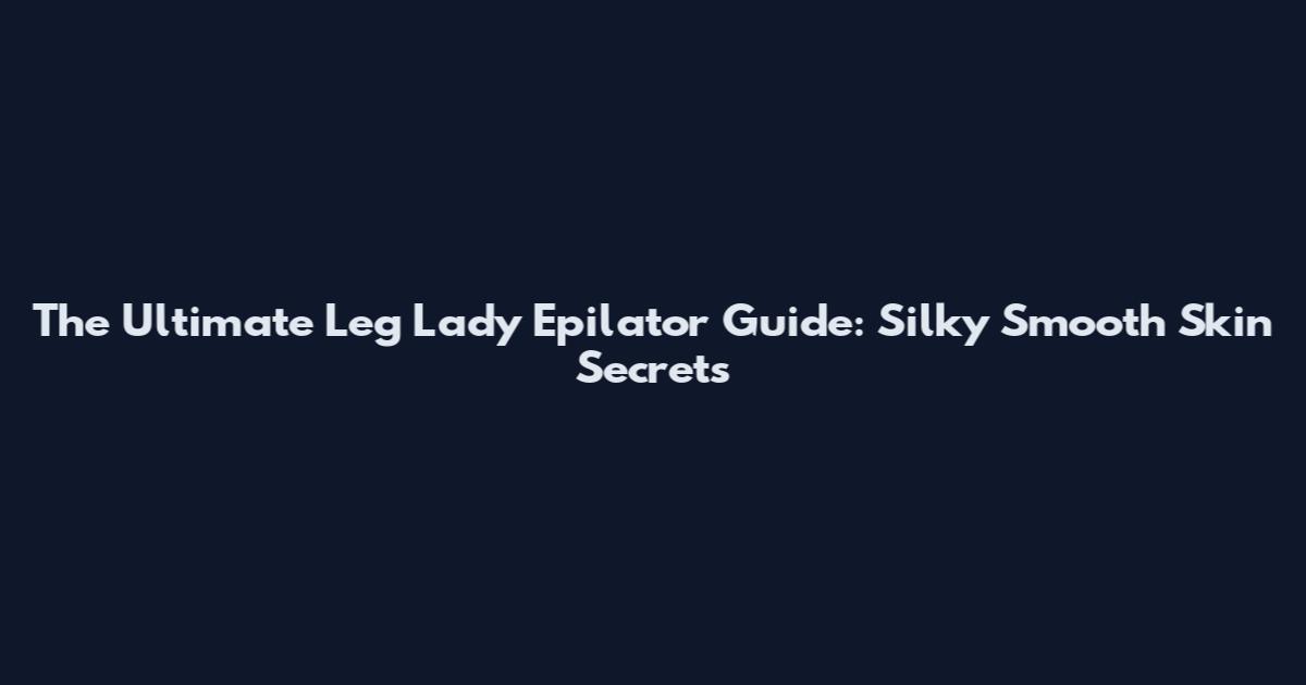 The Ultimate Leg Lady Epilator Guide: Silky Smooth Skin Secrets