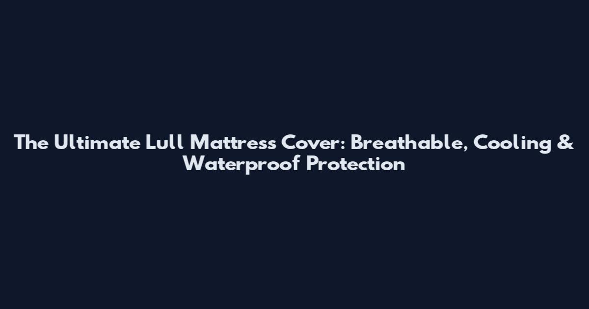 The Ultimate Lull Mattress Cover: Breathable, Cooling & Waterproof Protection