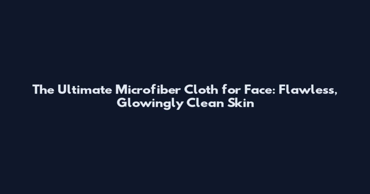 The Ultimate Microfiber Cloth for Face: Flawless, Glowingly Clean Skin