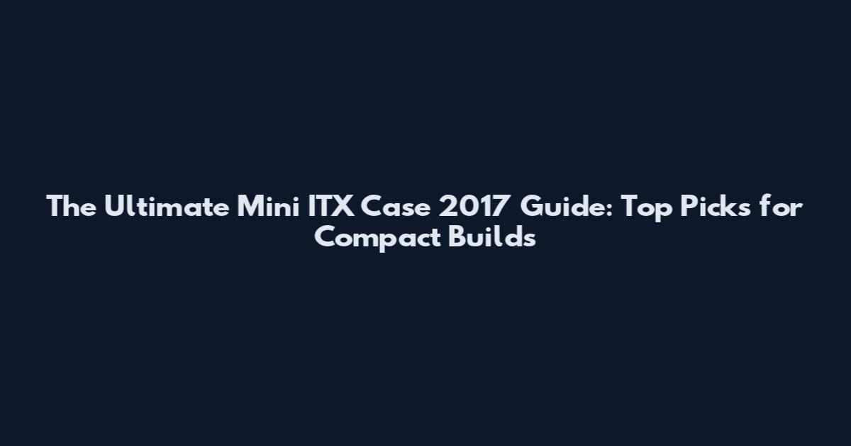 The Ultimate Mini ITX Case 2017 Guide: Top Picks for Compact Builds