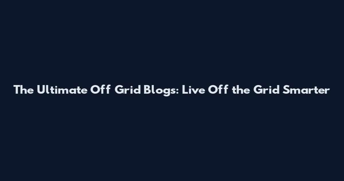 The Ultimate Off Grid Blogs: Live Off the Grid Smarter