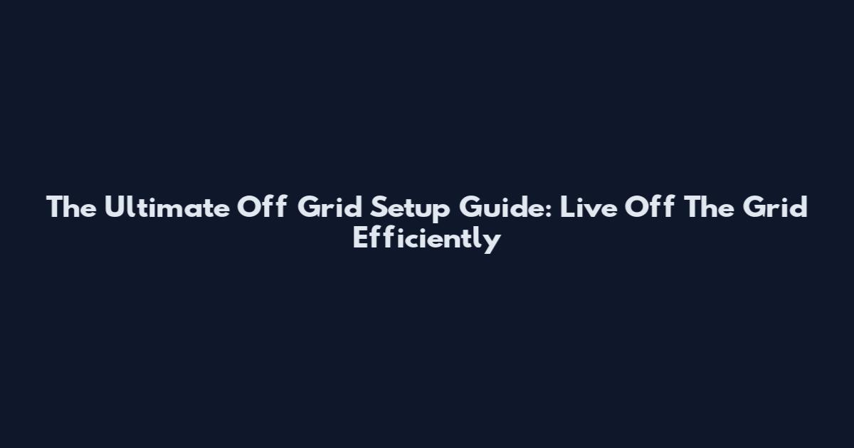The Ultimate Off Grid Setup Guide: Live Off The Grid Efficiently