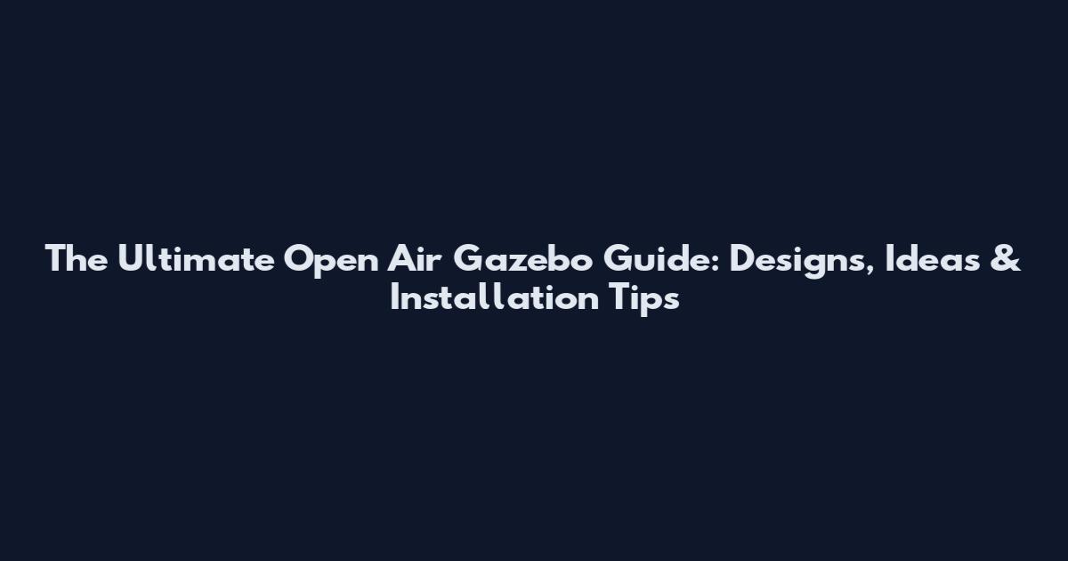 The Ultimate Open Air Gazebo Guide: Designs, Ideas & Installation Tips