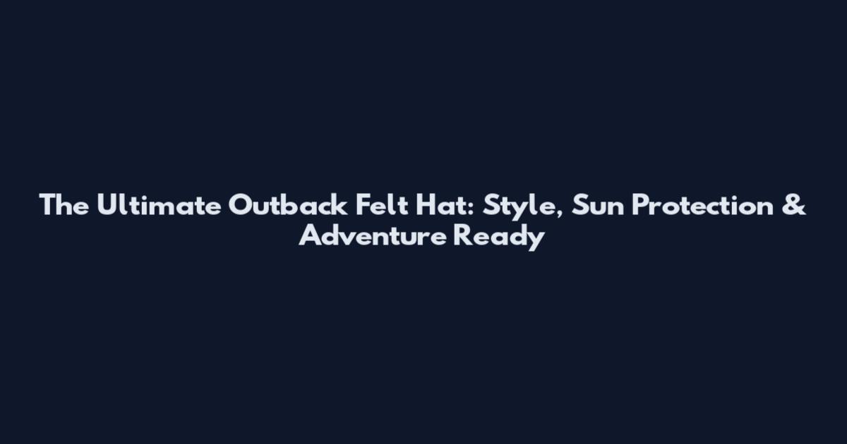 The Ultimate Outback Felt Hat: Style, Sun Protection & Adventure Ready