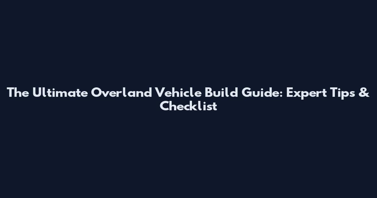 The Ultimate Overland Vehicle Build Guide: Expert Tips & Checklist
