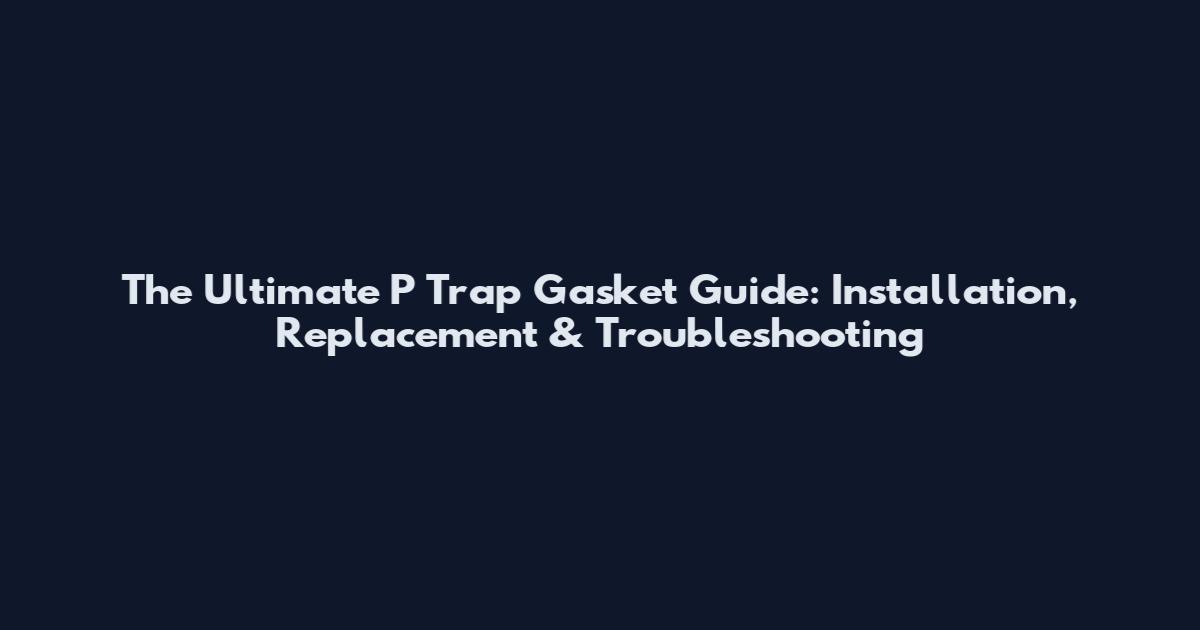 The Ultimate P Trap Gasket Guide: Installation, Replacement & Troubleshooting