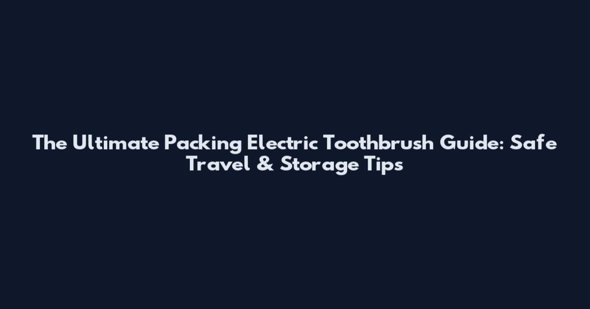 The Ultimate Packing Electric Toothbrush Guide: Safe Travel & Storage Tips