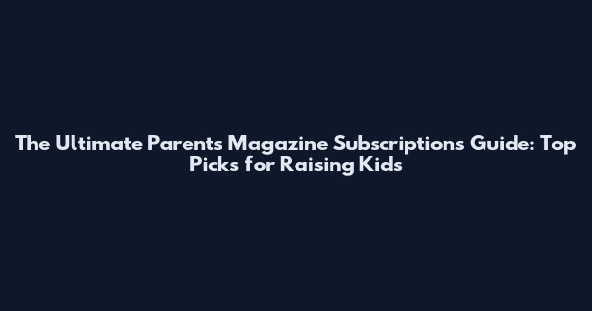The Ultimate Parents Magazine Subscriptions Guide: Top Picks for Raising Kids