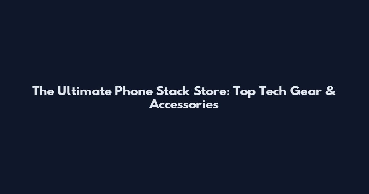 The Ultimate Phone Stack Store: Top Tech Gear & Accessories