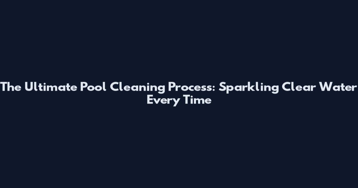 The Ultimate Pool Cleaning Process: Sparkling Clear Water Every Time
