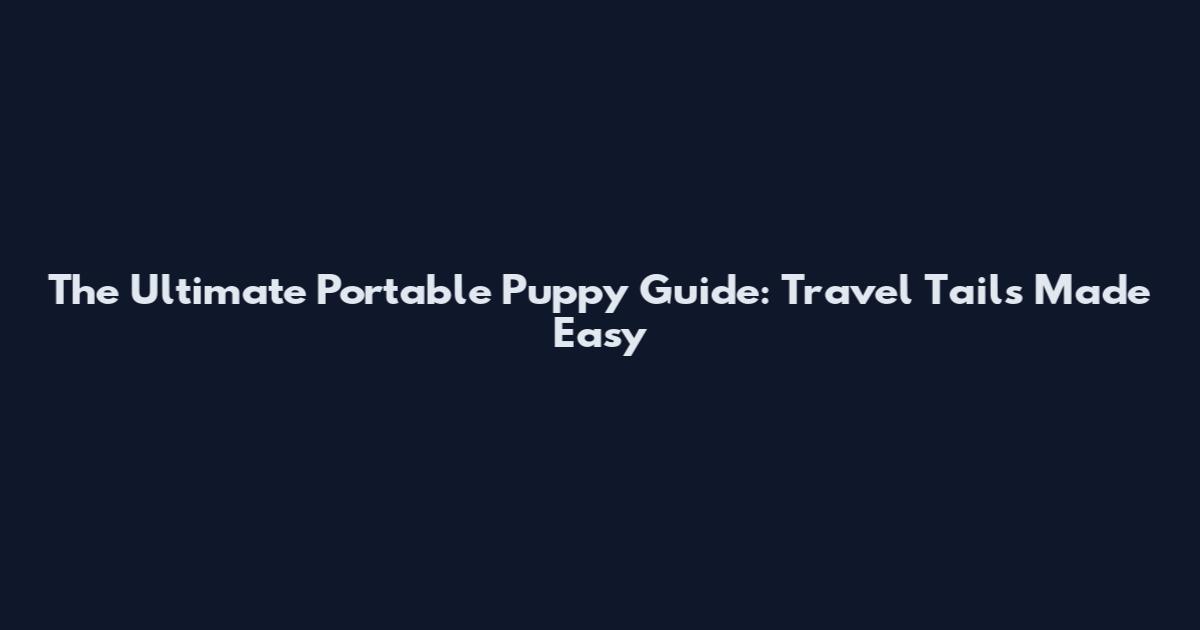 The Ultimate Portable Puppy Guide: Travel Tails Made Easy