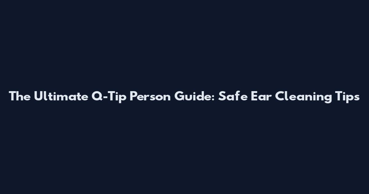 The Ultimate Q-Tip Person Guide: Safe Ear Cleaning Tips