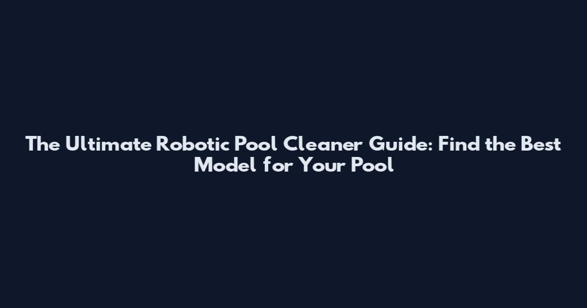 The Ultimate Robotic Pool Cleaner Guide: Find the Best Model for Your Pool