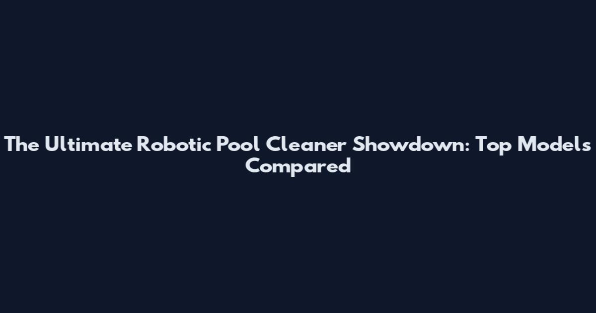 The Ultimate Robotic Pool Cleaner Showdown: Top Models Compared
