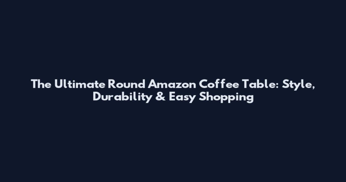 The Ultimate Round Amazon Coffee Table: Style, Durability & Easy Shopping
