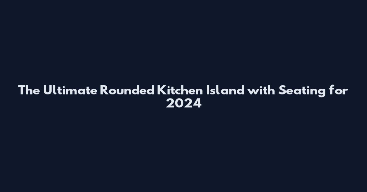 The Ultimate Rounded Kitchen Island with Seating for 2024