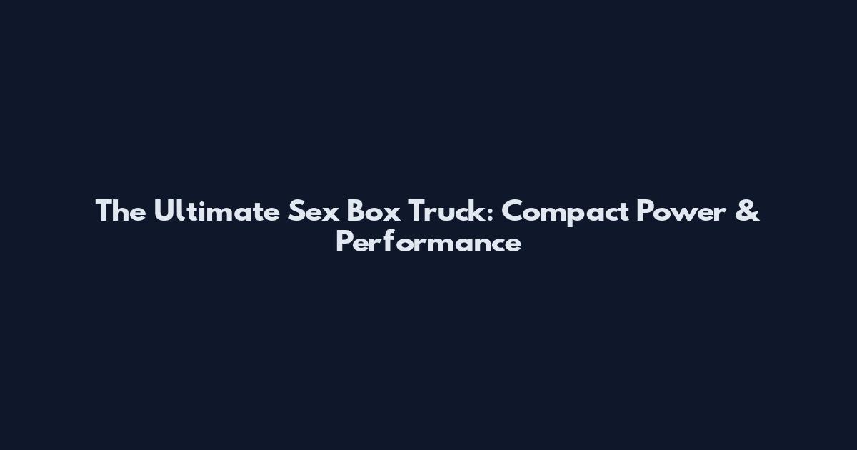 The Ultimate Sex Box Truck: Compact Power & Performance