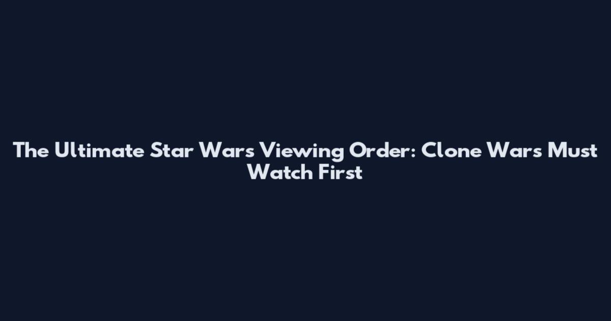 The Ultimate Star Wars Viewing Order: Clone Wars Must Watch First