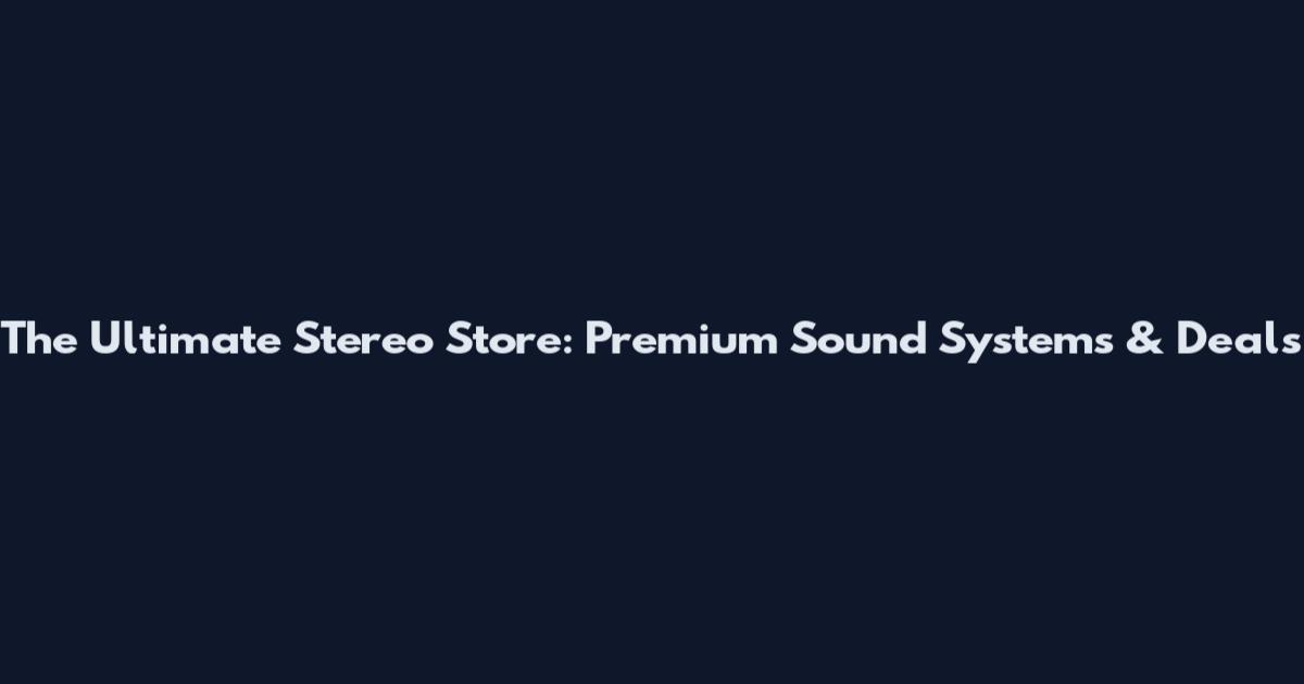 The Ultimate Stereo Store: Premium Sound Systems & Deals