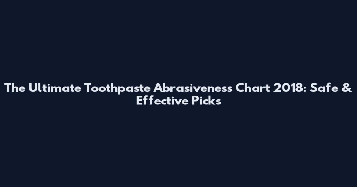 The Ultimate Toothpaste Abrasiveness Chart 2018: Safe & Effective Picks