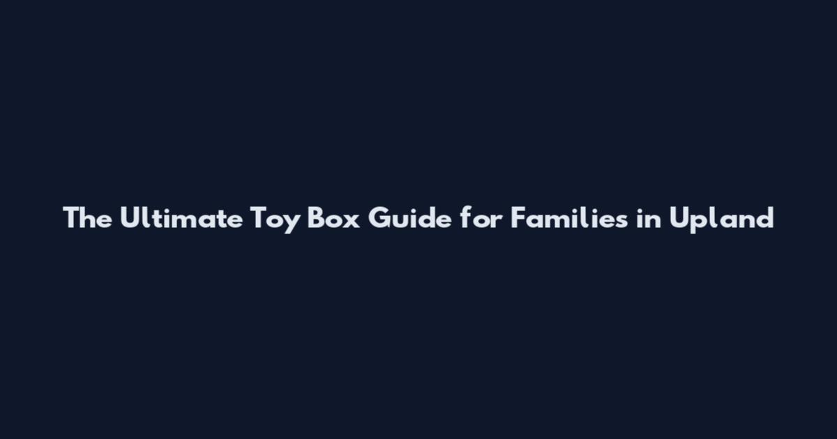 The Ultimate Toy Box Guide for Families in Upland