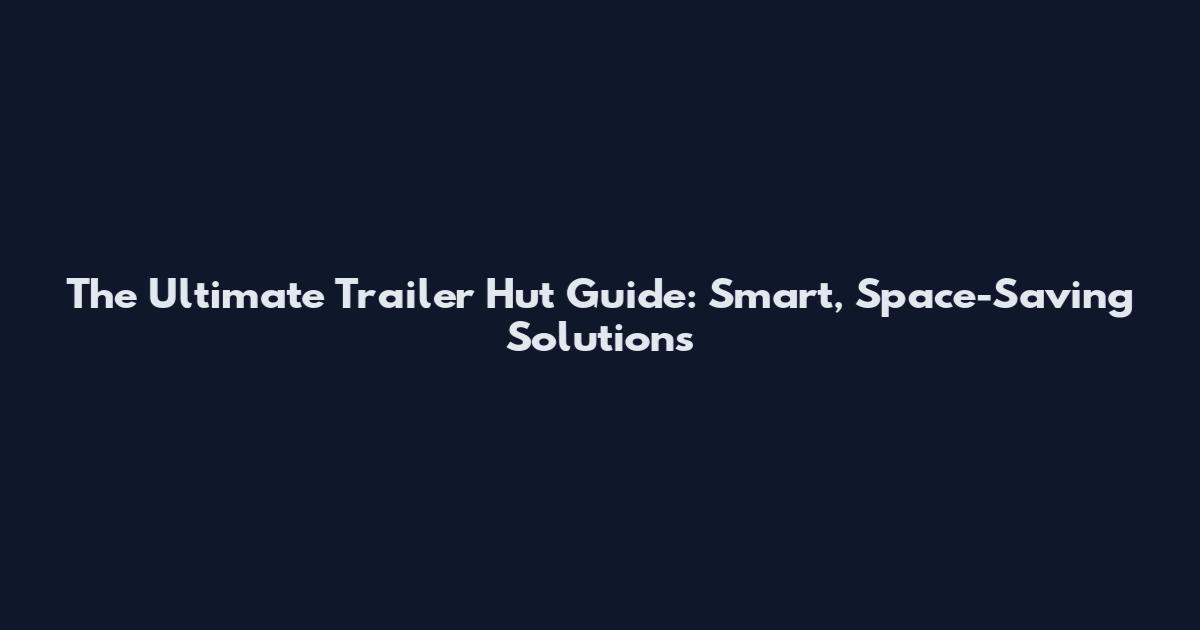 The Ultimate Trailer Hut Guide: Smart, Space-Saving Solutions