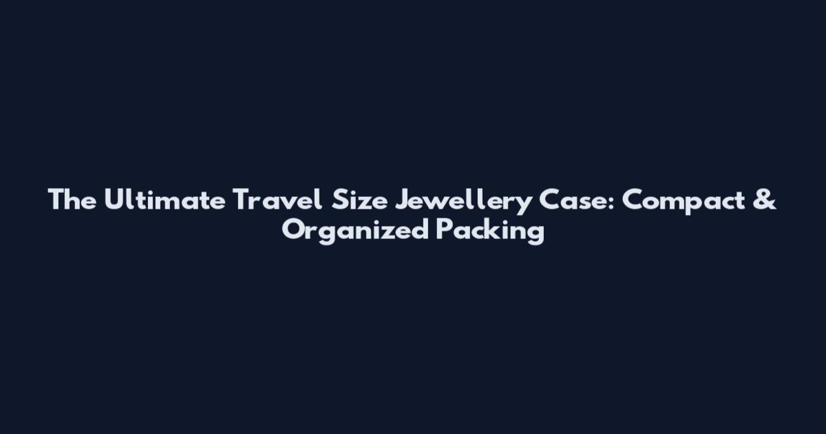 The Ultimate Travel Size Jewellery Case: Compact & Organized Packing