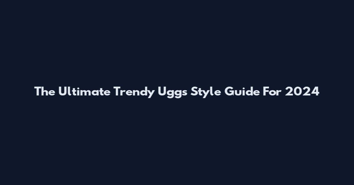 The Ultimate Trendy Uggs Style Guide For 2024
