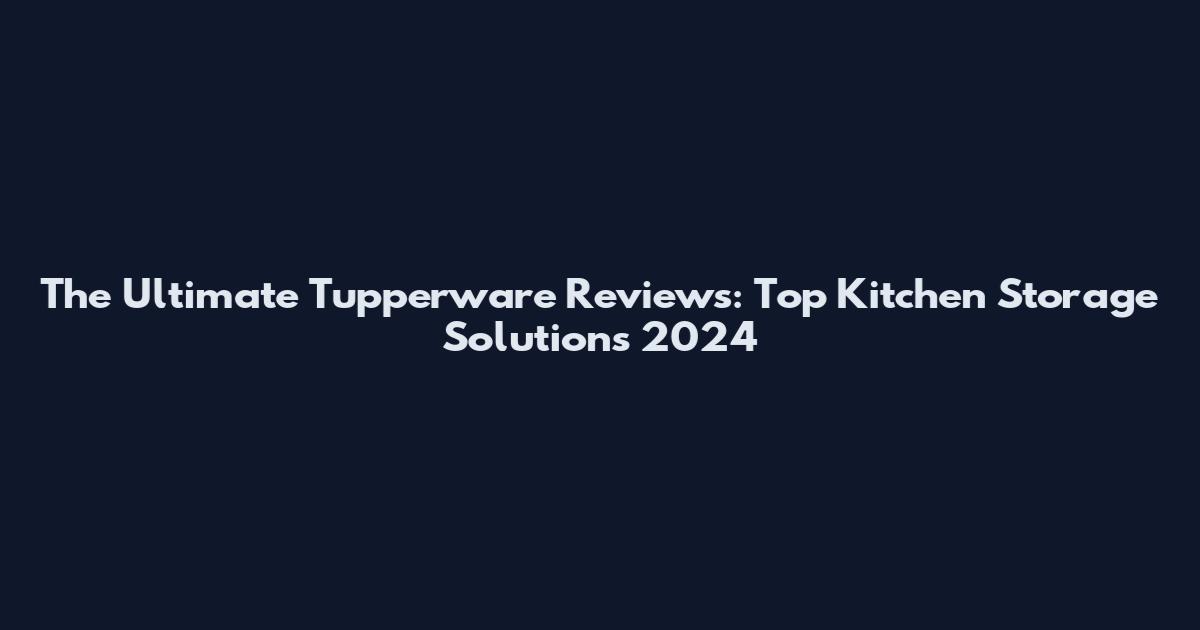 The Ultimate Tupperware Reviews: Top Kitchen Storage Solutions 2024