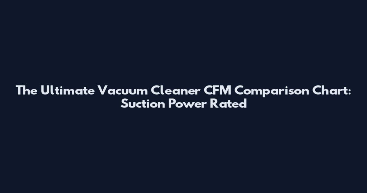 The Ultimate Vacuum Cleaner CFM Comparison Chart: Suction Power Rated