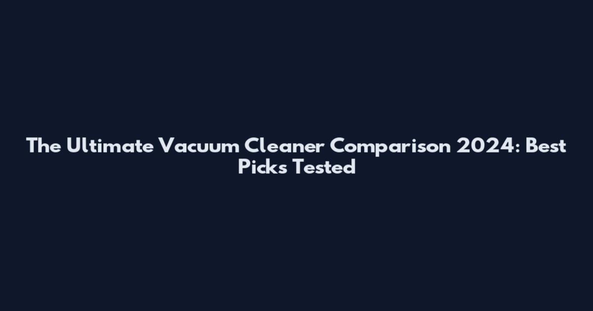 The Ultimate Vacuum Cleaner Comparison 2024: Best Picks Tested