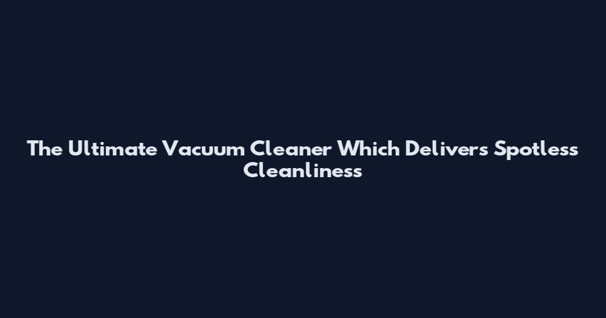 The Ultimate Vacuum Cleaner Which Delivers Spotless Cleanliness