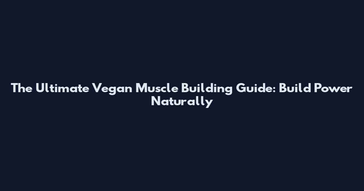 The Ultimate Vegan Muscle Building Guide: Build Power Naturally